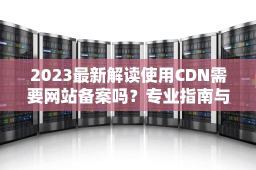 2023最新解读使用CDN需要网站备案吗？专业指南与合规建议