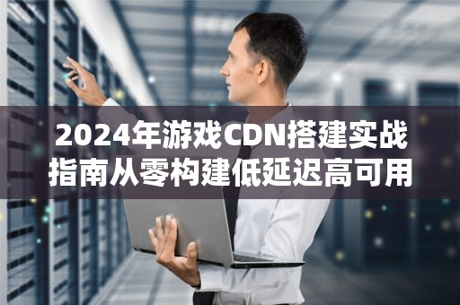2024年游戏CDN搭建实战指南从零构建低延迟高可用网络
