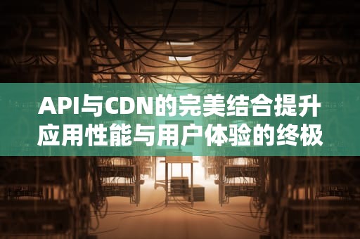 API与CDN的完美结合提升应用性能与用户体验的终极指南
