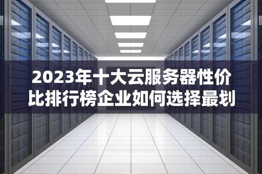 2023年十大云服务器性价比排行榜企业如何选择最划算的服务器方案？