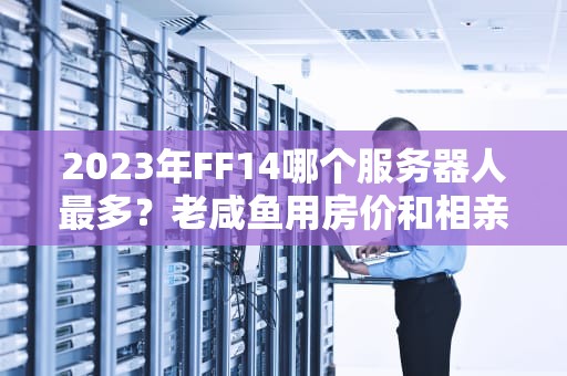 2023年FF14哪个服务器人最多？老咸鱼用房价和相亲角告诉你真相