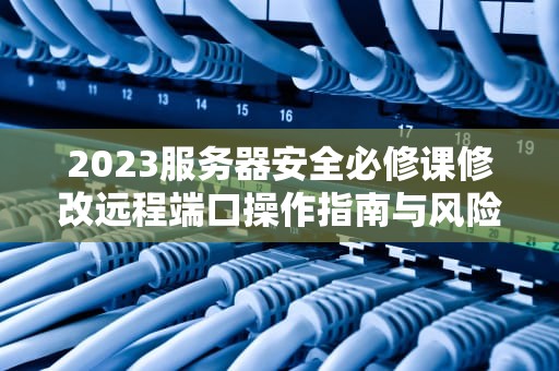 2023服务器安全必修课修改远程端口操作指南与风险防范
