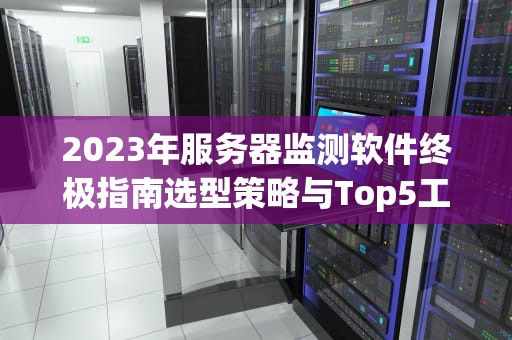 2023年服务器监测软件终极指南选型策略与Top5工具解析