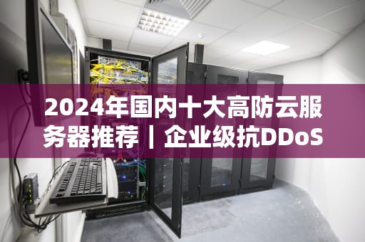 2024年国内十大高防云服务器推荐｜企业级抗DDoS解决方案盘点