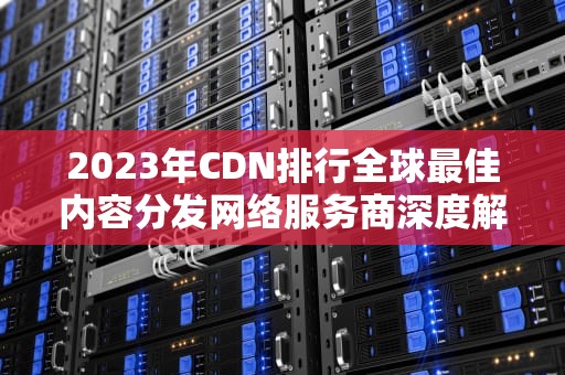 2023年CDN排行全球最佳内容分发网络服务商深度解析与选择指南