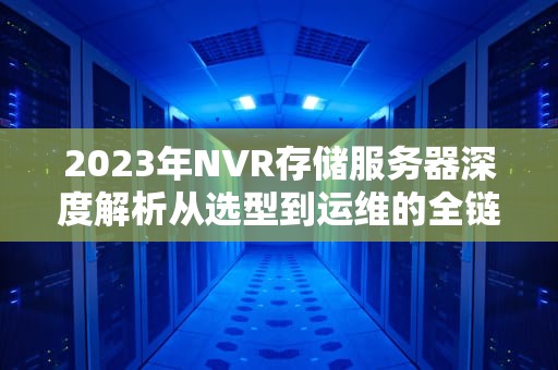 2023年NVR存储服务器深度解析从选型到运维的全链路指南