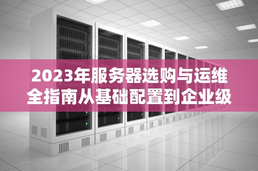 2023年服务器选购与运维全指南从基础配置到企业级实战