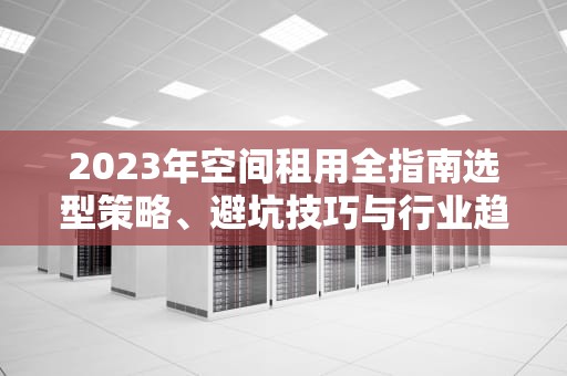 2023年空间租用全指南选型策略、避坑技巧与行业趋势分析
