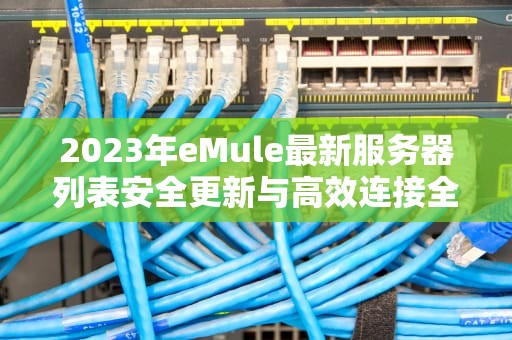 2023年eMule最新服务器列表安全更新与高效连接全指南