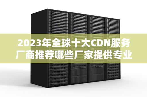 2023年全球十大CDN服务厂商推荐哪些厂家提供专业CDN服务？