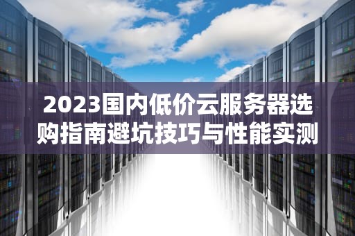 2023国内低价云服务器选购指南避坑技巧与性能实测