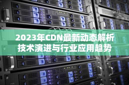 2023年CDN最新动态解析技术演进与行业应用趋势