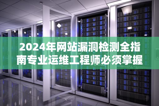 2024年网站漏洞检测全指南专业运维工程师必须掌握的7个关键步骤