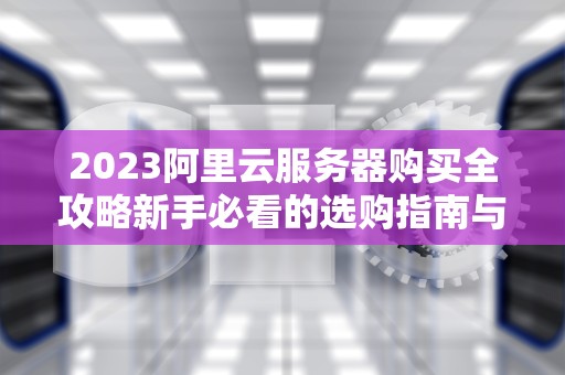 2023阿里云服务器购买全攻略新手必看的选购指南与实操步骤