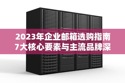 2023年企业邮箱选购指南7大核心要素与主流品牌深度解析
