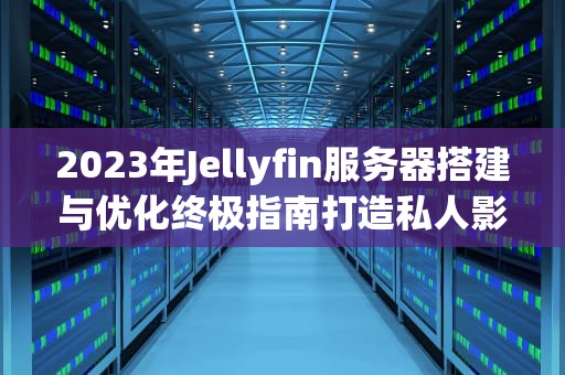 2023年Jellyfin服务器搭建与优化终极指南打造私人影音云平台