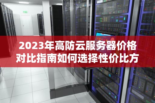 2023年高防云服务器价格对比指南如何选择性价比方案？