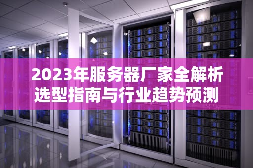 2023年服务器厂家全解析选型指南与行业趋势预测