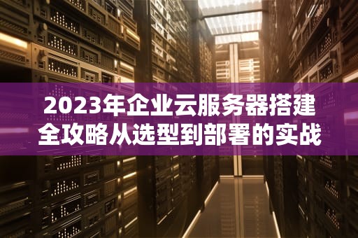 2023年企业云服务器搭建全攻略从选型到部署的实战指南