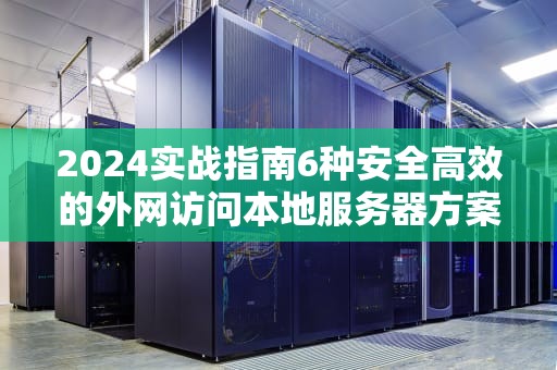 2024实战指南6种安全高效的外网访问本地服务器方案全解析