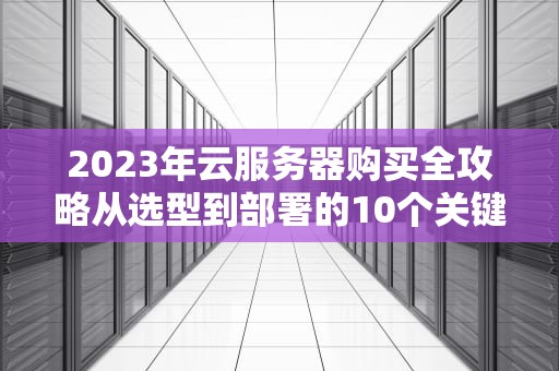 2023年云服务器购买全攻略从选型到部署的10个关键步骤