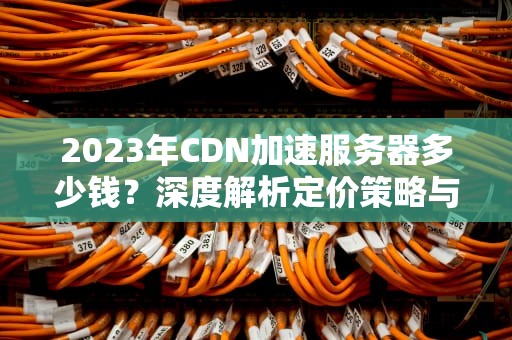 2023年CDN加速服务器多少钱？深度解析定价策略与选择指南