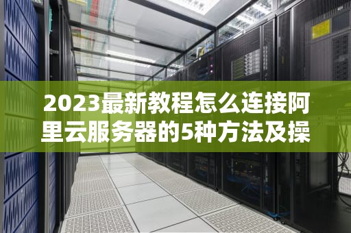 2023最新教程怎么连接阿里云服务器的5种方法及操作详解