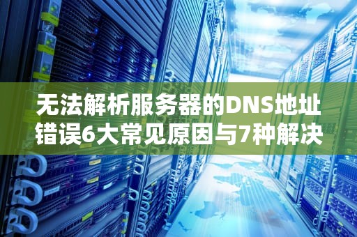 无法解析服务器的DNS地址错误6大常见原因与7种解决方案