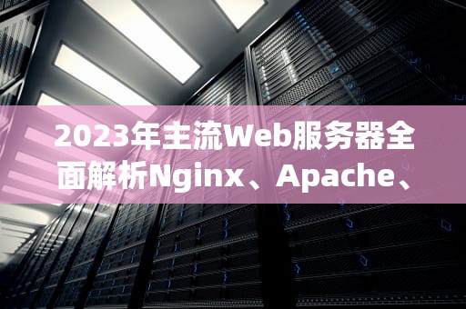 2023年主流Web服务器全面解析Nginx、Apache、Tomcat等7大工具选型指南