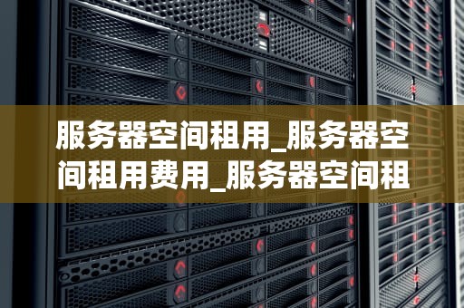 服务器空间租用_服务器空间租用费用_服务器空间租用的全面指南