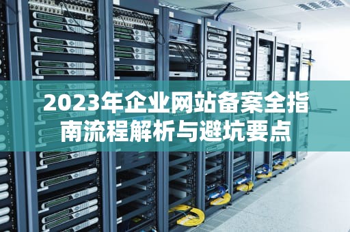 2023年企业网站备案全指南流程解析与避坑要点