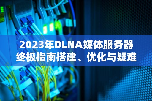 2023年DLNA媒体服务器终极指南搭建、优化与疑难解答