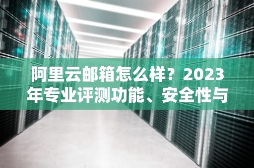 阿里云邮箱怎么样？2023年专业评测功能、安全性与性价比全解析
