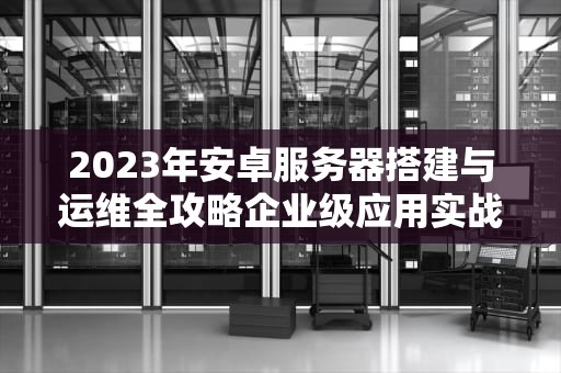 2023年安卓服务器搭建与运维全攻略企业级应用实战解析