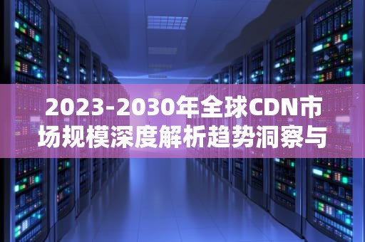 2023-2030年全球CDN市场规模深度解析趋势洞察与行业机遇