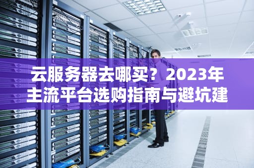 云服务器去哪买？2023年主流平台选购指南与避坑建议
