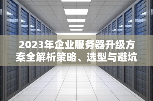 2023年企业服务器升级方案全解析策略、选型与避坑指南