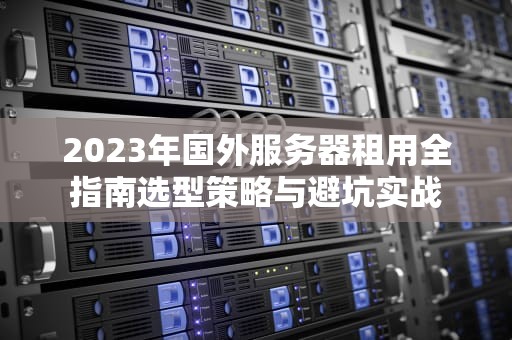 2023年国外服务器租用全指南选型策略与避坑实战
