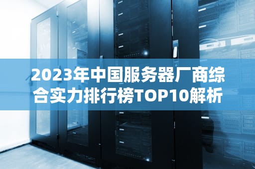 2023年中国服务器厂商综合实力排行榜TOP10解析与选购指南