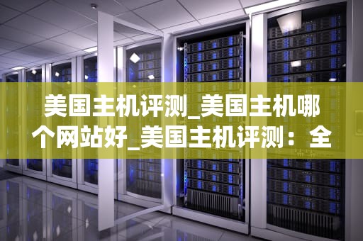 美国主机评测_美国主机哪个网站好_美国主机评测：全面解析与深度比较