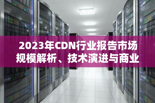 2023年CDN行业报告市场规模解析、技术演进与商业机遇深度洞察