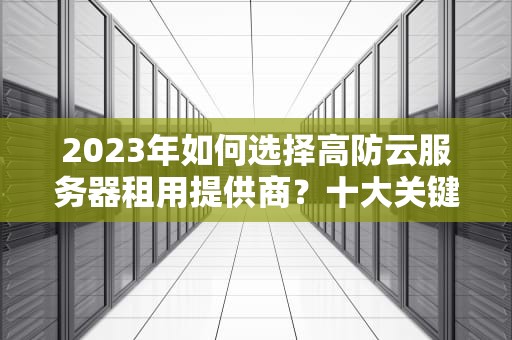2023年如何选择高防云服务器租用提供商？十大关键指标与避坑指南