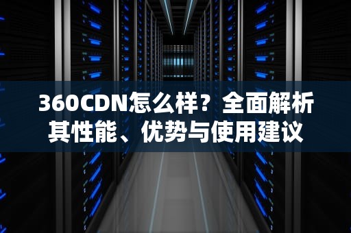 360CDN怎么样？全面解析其性能、优势与使用建议
