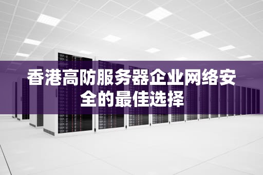 香港高防服务器企业网络安全的最佳选择