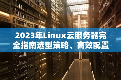 2023年Linux云服务器完全指南选型策略、高效配置与运维实战