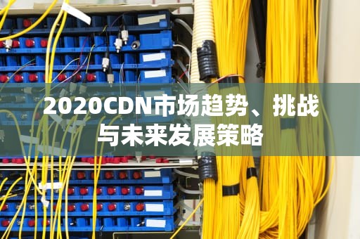 2020CDN市场趋势、挑战与未来发展策略
