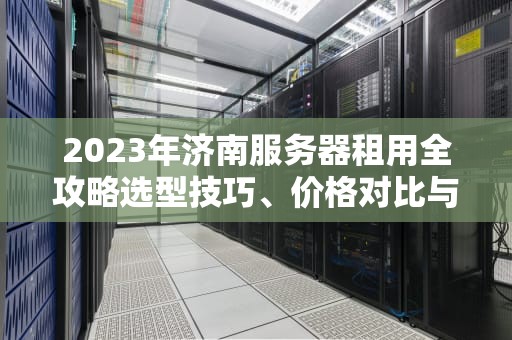 2023年济南服务器租用全攻略选型技巧、价格对比与避坑指南