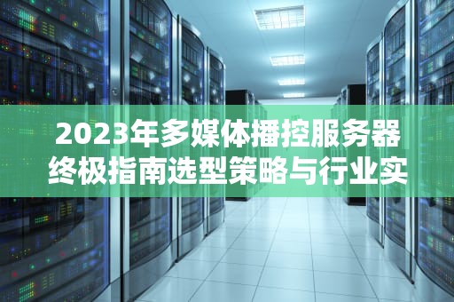 2023年多媒体播控服务器终极指南选型策略与行业实践全解析