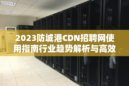 2023防城港CDN招聘网使用指南行业趋势解析与高效求职攻略