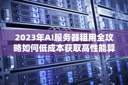 2023年AI服务器租用全攻略如何低成本获取高性能算力？